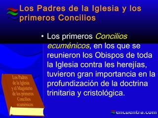 Los Padres de la Iglesia y los
primeros Concilios
• Los primeros ConciliosConcilios
ecuménicosecuménicos, en los que se
reunieron los Obispos de toda
la Iglesia contra les herejías,
tuvieron gran importancia en la
profundización de la doctrina
trinitaria y cristológica.
 