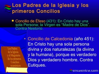 Los Padres de la Iglesia y los
primeros Concilios
• Concilio de Calcedonia (año 451):
En Cristo hay una sola persona
divina y dos naturalezas (la divina
y la humana), porque es verdadero
Dios y verdadero hombre. Contra
Eutiques.
 Concilio de ÉfesoConcilio de Éfeso (431): En Cristo hay una(431): En Cristo hay una
sola Persona; la Virgen es “Madre de Dios”.sola Persona; la Virgen es “Madre de Dios”.
Contra Nestorio.Contra Nestorio.
 