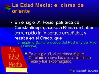 La Edad Media: el cisma de
oriente
• En el siglo IX, Focio, patriarca de
Constantinopla, acusó a Roma de haber
corrompido la fe porque enseñaba, y
rezaba en el Credo, que
el Espíritu Santo procede del Padre “y del Hijo”el Espíritu Santo procede del Padre “y del Hijo”
((FilioqueFilioque))..
 En el siglo XI, el patriarca MiguelEn el siglo XI, el patriarca Miguel
Cerulario renovó las acusaciones deCerulario renovó las acusaciones de
Focio y fue excomulgado.Focio y fue excomulgado.
 