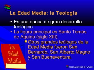 La Edad Media: la Teología
• Es una época de gran desarrollo
teológico.
• La figura principal es Santo Tomás
de Aquino (siglo XIII).
 Otros grandes teólogos de laOtros grandes teólogos de la
Edad Media fueron SanEdad Media fueron San
Bernardo, San Alberto MagnoBernardo, San Alberto Magno
y San Buenaventura.y San Buenaventura.
 