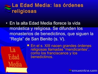 La Edad Media: las órdenes
religiosas
• En la alta Edad Media florece la vida
monástica y religiosa. Se difunden los
monasterios de benedictinos, que siguen la
“Regla” de San Benito (s. V).
 En el s. XIII nacen grandes órdenesEn el s. XIII nacen grandes órdenes
religiosas llamadas “mendicantes”,religiosas llamadas “mendicantes”,
como los franciscanos y loscomo los franciscanos y los
benedictinos.benedictinos.
 