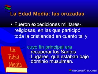 La Edad Media: las cruzadas
• Fueron expediciones militares-
religiosas, en las que participó
toda la cristiandad en cuanto tal y
cuyo fin principal eracuyo fin principal era
recuperar los Santosrecuperar los Santos
Lugares, que estaban bajoLugares, que estaban bajo
dominio musulmán.dominio musulmán.
 