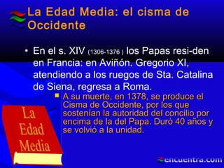 La Edad Media: el cisma de
Occidente
• En el s. XIV (1306-1376 ) los Papas resi-den
en Francia: en Aviñón. Gregorio XI,
atendiendo a los ruegos de Sta. Catalina
de Siena, regresa a Roma.
 A su muerte, en 1378, se produce elA su muerte, en 1378, se produce el
Cisma de Occidente, por los queCisma de Occidente, por los que
sostenían la autoridad del concilio porsostenían la autoridad del concilio por
encima de la del Papa. Duró 40 años yencima de la del Papa. Duró 40 años y
se volvió a la unidad.se volvió a la unidad.
 