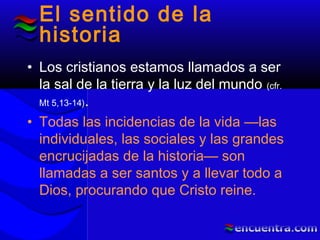 El sentido de la
historia
• Los cristianos estamos llamados a ser
la sal de la tierra y la luz del mundo (cfr.
Mt 5,13-14).
• Todas las incidencias de la vida —las
individuales, las sociales y las grandes
encrucijadas de la historia— son
llamadas a ser santos y a llevar todo a
Dios, procurando que Cristo reine.
 