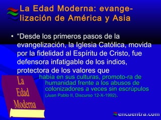 La Edad Moderna: evange-
lización de América y Asia
• “Desde los primeros pasos de la
evangelización, la Iglesia Católica, movida
por la fidelidad al Espíritu de Cristo, fue
defensora infatigable de los indios,
protectora de los valores que
había en sus culturas, promoto-ra dehabía en sus culturas, promoto-ra de
humanidad frente a los abusos dehumanidad frente a los abusos de
colonizadores a veces sin escrúpuloscolonizadores a veces sin escrúpulos
(Juan Pablo II, Discurso 12-X-1992)(Juan Pablo II, Discurso 12-X-1992)..
 