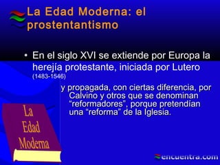La Edad Moderna: el
prostentantismo
• En el siglo XVI se extiende por Europa la
herejía protestante, iniciada por Lutero
(1483-1546)
y propagada, con ciertas diferencia, pory propagada, con ciertas diferencia, por
Calvino y otros que se denominanCalvino y otros que se denominan
“reformadores”, porque pretendían“reformadores”, porque pretendían
una “reforma” de la Iglesia.una “reforma” de la Iglesia.
 