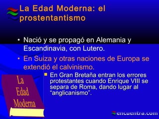 La Edad Moderna: el
prostentantismo
• Nació y se propagó en Alemania y
Escandinavia, con Lutero.
• En Suiza y otras naciones de Europa se
extendió el calvinismo.
 En Gran Bretaña entran los erroresEn Gran Bretaña entran los errores
protestantes cuando Enrique VIII seprotestantes cuando Enrique VIII se
separa de Roma, dando lugar alsepara de Roma, dando lugar al
“anglicanismo”.“anglicanismo”.
 