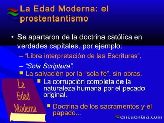 La Edad Moderna: el
prostentantismo
• Se apartaron de la doctrina católica en
verdades capitales, por ejemplo:
– “Libre interpretación de las Escrituras”.
– “Sola Scriptura”.
 La salvación por la “sola fe”, sin obras.La salvación por la “sola fe”, sin obras.
 La corrupción completa de laLa corrupción completa de la
naturaleza humana por el pecadonaturaleza humana por el pecado
original.original.
 Doctrina de los sacramentos y elDoctrina de los sacramentos y el
papado...papado...
 