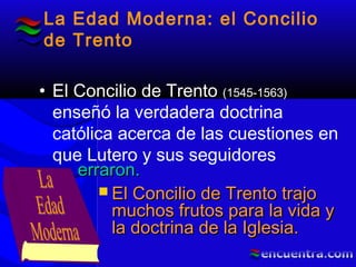La Edad Moderna: el Concilio
de Trento
• El Concilio de Trento (1545-1563)
enseñó la verdadera doctrina
católica acerca de las cuestiones en
que Lutero y sus seguidores
 El Concilio de Trento trajoEl Concilio de Trento trajo
muchos frutos para la vida ymuchos frutos para la vida y
la doctrina de la Iglesia.la doctrina de la Iglesia.
erraron.erraron.
 