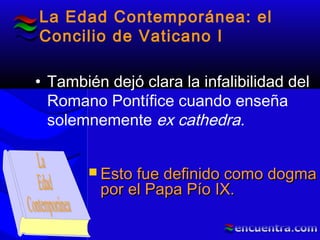 La Edad Contemporánea: el
Concilio de Vaticano I
• También dejó clara la infalibilidad del
Romano Pontífice cuando enseña
solemnemente ex cathedra.
 Esto fue definido como dogmaEsto fue definido como dogma
por el Papa Pío IX.por el Papa Pío IX.
 