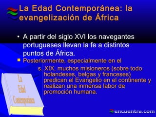 La Edad Contemporánea: la
evangelización de África
• A partir del siglo XVI los navegantes
portugueses llevan la fe a distintos
puntos de África.
 Posteriormente, especialmente en elPosteriormente, especialmente en el
s. XIX, muchos misioneros (sobre todos. XIX, muchos misioneros (sobre todo
holandeses, belgas y franceses)holandeses, belgas y franceses)
predican el Evangelio en el continente ypredican el Evangelio en el continente y
realizan una inmensa labor derealizan una inmensa labor de
promoción humana.promoción humana.
 
