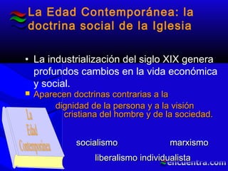 La Edad Contemporánea: la
doctrina social de la Iglesia
• La industrialización del siglo XIX genera
profundos cambios en la vida económica
y social.
 Aparecen doctrinas contrarias a laAparecen doctrinas contrarias a la
dignidad de la persona y a la visióndignidad de la persona y a la visión
cristiana del hombre y de la sociedad.cristiana del hombre y de la sociedad.
liberalismo individualistaliberalismo individualista
socialismosocialismo marxismomarxismo
 