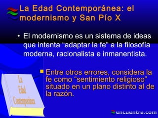La Edad Contemporánea: el
modernismo y San Pío X
• El modernismo es un sistema de ideas
que intenta “adaptar la fe” a la filosofía
moderna, racionalista e inmanentista.
 Entre otros errores, considera laEntre otros errores, considera la
fe como “sentimiento religioso”fe como “sentimiento religioso”
situado en un plano distinto al desituado en un plano distinto al de
la razón.la razón.
 