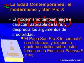 FIDEÍSMOFIDEÍSMO
La Edad Contemporánea: el
modernismo y San Pío X
• El modernismo también niega el
carácter razonable de la fe, y
desprecia los argumentos de
credibilidad.
 El Papa San Pío X lo combatióEl Papa San Pío X lo combatió
con fortaleza, y expuso lacon fortaleza, y expuso la
doctrina católica sobre estosdoctrina católica sobre estos
temas en la Encíclicatemas en la Encíclica PascendiPascendi
(1907)(1907)..
 