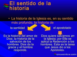El sentido de la
historia
• La historia de la Iglesia es, en su sentido
más profundo, la historia de
la santidadla santidad el apostoladoel apostolado
Es la historia del amor deEs la historia del amor de
Dios: la historia de laDios: la historia de la
salvación de lossalvación de los
hombres. Dios da lahombres. Dios da la
gracia y el hombregracia y el hombre
responde.responde.
Dios quiere salvarnosDios quiere salvarnos enen
la Iglesia; por Ella sela Iglesia; por Ella se
aplica la Redención a losaplica la Redención a los
hombres. Esta es la tareahombres. Esta es la tarea
que Jesús dio a losque Jesús dio a los
Apóstoles.Apóstoles.
 
