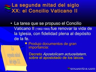 La segunda mitad del siglo
XX: el Concilio Vaticano II
• La tarea que se propuso el Concilio
Vaticano II (1962-1965) fue renovar la vida de
la Iglesia, con fidelidad plena al depósito
de la fe.
 Produjo documentos de granProdujo documentos de gran
importancia:importancia:
DecretoDecreto Apostolicam actuositatemApostolicam actuositatem,,
sobre el apostolado de los laicos.sobre el apostolado de los laicos.
 
