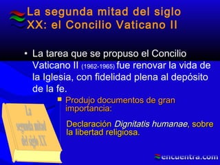 La segunda mitad del siglo
XX: el Concilio Vaticano II
• La tarea que se propuso el Concilio
Vaticano II (1962-1965) fue renovar la vida de
la Iglesia, con fidelidad plena al depósito
de la fe.
 Produjo documentos de granProdujo documentos de gran
importancia:importancia:
DeclaraciónDeclaración Dignitatis humanaeDignitatis humanae, sobre, sobre
la libertad religiosa.la libertad religiosa.
 