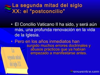 La segunda mitad del siglo
XX: el “postconcilio”
• El Concilio Vaticano II ha sido, y será aún
más, una profunda renovación en la vida
de la Iglesia.
• Pero en los años inmediatos han
surgido muchos errores doctrinales ysurgido muchos errores doctrinales y
abusos prácticos que ya habíanabusos prácticos que ya habían
empezado a manifestarse antes.empezado a manifestarse antes.
 