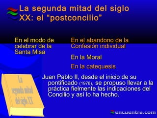 La segunda mitad del siglo
XX: el “postconcilio”
En el modo deEn el modo de
celebrar de lacelebrar de la
Santa MisaSanta Misa
En el abandono de laEn el abandono de la
Confesión individualConfesión individual
En la MoralEn la Moral
En la catequesisEn la catequesis
Juan Pablo II, desde el inicio de suJuan Pablo II, desde el inicio de su
pontificadopontificado (1978)(1978), se propuso llevar a la, se propuso llevar a la
práctica fielmente las indicaciones delpráctica fielmente las indicaciones del
Concilio y así lo ha hechoConcilio y así lo ha hecho..
 