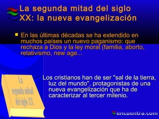La segunda mitad del siglo
XX: la nueva evangelización
Los cristianos han de ser "sal de la tierra,Los cristianos han de ser "sal de la tierra,
luz del mundo", protagonistas de unaluz del mundo", protagonistas de una
nueva evangelización que ha denueva evangelización que ha de
caracterizar al tercer milenio.caracterizar al tercer milenio.
 En las últimas décadas se ha extendido enEn las últimas décadas se ha extendido en
muchos países un nuevo paganismo: quemuchos países un nuevo paganismo: que
rechaza a Dios y la ley moral (familia, aborto,rechaza a Dios y la ley moral (familia, aborto,
relativismo, new age...relativismo, new age...
 