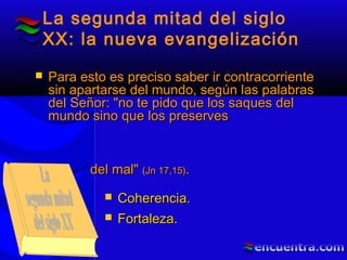 La segunda mitad del siglo
XX: la nueva evangelización
 Para esto es preciso saber ir contracorrientePara esto es preciso saber ir contracorriente
sin apartarse del mundo, según las palabrassin apartarse del mundo, según las palabras
del Señor: "no te pido que los saques deldel Señor: "no te pido que los saques del
mundo sino que los preservesmundo sino que los preserves
del mal"del mal" (Jn(Jn 17,15)17,15)..
 Coherencia.Coherencia.
 Fortaleza.Fortaleza.
 