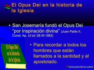 El Opus Dei en la historia de
la Iglesia
• San Josemaría fundó el Opus Dei
“por inspiración divina” (Juan Pablo II,
Const. Ap. Ut sit, 28-XI-1982)
• Para recordar a todos los
hombres que están
llamados a la santidad y al
apostolado.
 
