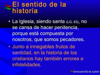 El sentido de la
historia
• La Iglesia, siendo santa (LG, 63), no
se cansa de hacer penitencia,
porque está compuesta por
nosotros, que somos pecadores.
• Junto a innegables frutos de
santidad, en la historia de los
cristianos hay también errores e
infidelidades.
 