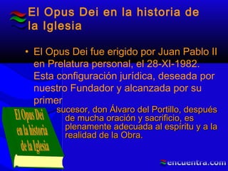 El Opus Dei en la historia de
la Iglesia
• El Opus Dei fue erigido por Juan Pablo II
en Prelatura personal, el 28-XI-1982.
Esta configuración jurídica, deseada por
nuestro Fundador y alcanzada por su
primer
sucesor, don Álvaro del Portillo, despuéssucesor, don Álvaro del Portillo, después
de mucha oración y sacrificio, esde mucha oración y sacrificio, es
plenamente adecuada al espíritu y a laplenamente adecuada al espíritu y a la
realidad de la Obra.realidad de la Obra.
 