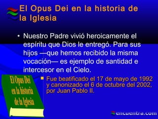 El Opus Dei en la historia de
la Iglesia
• Nuestro Padre vivió heroicamente el
espíritu que Dios le entregó. Para sus
hijos —que hemos recibido la misma
vocación— es ejemplo de santidad e
intercesor en el Cielo.
 Fue beatificado el 17 de mayo de 1992Fue beatificado el 17 de mayo de 1992
y canonizado el 6 de octubre del 2002,y canonizado el 6 de octubre del 2002,
por Juan Pablo II.por Juan Pablo II.
 