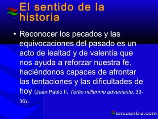 El sentido de la
historia
• Reconocer los pecados y las
equivocaciones del pasado es un
acto de lealtad y de valentía que
nos ayuda a reforzar nuestra fe,
haciéndonos capaces de afrontar
las tentaciones y las dificultades de
hoy (Juan Pablo II, Tertio millennio adveniente, 33-
36).
 