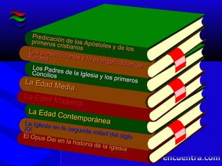 El Opus Dei en la historia de la Iglesia
El Opus Dei en la historia de la Iglesia
La Edad Contemporánea
La Edad Contemporánea
Los Padres de la Iglesia y los primeros
Los Padres de la Iglesia y los primeros
Concilios
Concilios
Predicación de los Apóstoles y de los
Predicación de los Apóstoles y de los
primeros cristianos
primeros cristianos
La Edad Moderna
La Edad Moderna
La Edad Media
La Edad Media
Las persecuciones y la evangelización de
Las persecuciones y la evangelización de
EuropaEuropa
La Iglesia en la segunda mitad del siglo
La Iglesia en la segunda mitad del siglo
XXXX
 