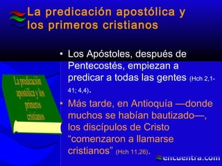 La predicación apostólica y
los primeros cristianos
• Los Apóstoles, después de
Pentecostés, empiezan a
predicar a todas las gentes (Hch 2,1-
41; 4,4).
• Más tarde, en Antioquía —donde
muchos se habían bautizado—,
los discípulos de Cristo
“comenzaron a llamarse
cristianos” (Hch 11,26).
 
