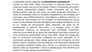 LA SEGUNDA OLA DEL SIGLO XX: “EL MOVIMIENTO CARISMÁTICO” 
Cuandolosaños1950-1960,transcurrieronlasiguienteetapa"Uola", estabaporbrotar,otravezenlosEstadosUnidos;larenovacióncarismática, lasiglesiaspentecostalesestabansiendoreconocidasporlasotrasdenominacionescadavezmáscomounapartevalidadelcristianismo,atravésdeactividadescomolascampañasevangelisticasydesanidadesporpersonajescomoWilliamBranham,OralRobertsoKatherynKuhlman,elcomienzodecomunicaciónconloscreyentesnopentecostalesporgrupocomolaFraternidaddeHombresdeNegociodelevangelioCompletoyelusodelosmediosdecomunicaciónradio,televisión,porpartedelospentecostales,laaperturahaciaellosysuteologíacrecía,elNewInternationaldictionaryofpentecostalandcharismaticmovementsmencionacomopartedelasbasesdelmovimientocarismáticovinierondevariosministeriospentecostalesdelosaños1950,"Partedelfundamentoparalarenovacióncarismática,reflejandosusraícesprofundasenelmovimientopentecostal,habíaestadopuestoporlosministeriosdeOralRoberts,DavidJ.Duplessis,yDemosShakarianylafraternidadinternacionaldelevangeliocompleto";NúñezcitaaBruneryaHummelconlamismaopiniónsobreesafraternidad"ComoelposiblegrupomáseficienteparacontribuiralorigendelNeopentecostalismo.  