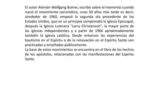 ElautorAlemánWolfgangBuhne,escribesobreelmomentocuandonacióelmovimientocarismático,unos50añosmástardeesdecir, alrededorde1960,empezólasegundaolaprocedentedelosEstadosUnidos,queenunprincipiocomprendiólaIglesiaEpiscopal, despuéslaIglesiaLuterana"LarryChristenson",lamayorpartedelasiglesiasindependientesyapartirde1966aproximadamentetambiénlaiglesiacatólica.DesdeentonceslasexperienciasdelbautismoenelEspírituodelarenovaciónenelEspírituSantosonpracticadasyenseñadaspúblicamente. 
Labasedeestosmovimientosseencuentraenellibrodeloshechosdelosapóstoles,relacionadasconlasmanifestacionesdelEspírituSanto.  