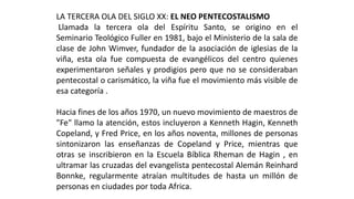 LATERCERAOLADELSIGLOXX:ELNEOPENTECOSTALISMO 
LlamadalaterceraoladelEspírituSanto,seoriginoenelSeminarioTeológicoFulleren1981,bajoelMinisteriodelasaladeclasedeJohnWimver,fundadordelaasociacióndeiglesiasdelaviña,estaolafuecompuestadeevangélicosdelcentroquienesexperimentaronseñalesyprodigiosperoquenoseconsiderabanpentecostalocarismático,laviñafueelmovimientomásvisibledeesacategoría. 
Haciafinesdelosaños1970,unnuevomovimientodemaestrosde"Fe"llamolaatención,estosincluyeronaKennethHagin,KennethCopeland,yFredPrice,enlosañosnoventa,millonesdepersonassintonizaronlasenseñanzasdeCopelandyPrice,mientrasqueotrasseinscribieronenlaEscuelaBíblicaRhemandeHagin,enultramarlascruzadasdelevangelistapentecostalAlemánReinhardBonnke,regularmenteatraíanmultitudesdehastaunmillóndepersonasenciudadesportodaAfrica.  