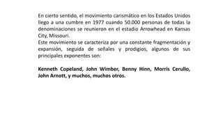 Enciertosentido,elmovimientocarismáticoenlosEstadosUnidosllegoaunacumbreen1977cuando50.000personasdetodasladenominacionessereunieronenelestadioArrowheadenKansasCity,Missouri. 
Estemovimientosecaracterizaporunaconstantefragmentaciónyexpansión,seguidadeseñalesyprodigios,algunosdesusprincipalesexponentesson: 
KennethCopeland,JohnWimber,BennyHinn,MorrisCerullo, JohnArnott,ymuchos,muchosotros.  