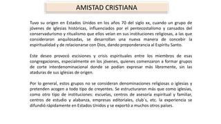 AMISTAD CRISTIANA 
TuvosuorigenenEstadosUnidosenlosaños70delsigloxx,cuandoungrupodejóvenesdeiglesiashistóricas,influenciadosporelpentecostalismoycansadosdelconservadurismoyritualismoqueellosveíanensusinstitucionesreligiosas,alasqueconsideraronanquilosadas,sedesarrollanunanuevamaneradeconcebirlaespiritualidadyderelacionarseconDios,dandopreponderanciaalEspírituSanto. 
Estedeseoprovocóescisionesycrisisespiritualesentrelosmiembrosdeesascongregaciones,especialmenteenlosjóvenes,quienescomenzaronaformargruposdecorteinterdenominacionaldondesepodíanexpresarmáslibremente,sinlasatadurasdesusiglesiasdeorigen. 
Porlogeneral,estosgruposnoseconsiderandenominacionesreligiosasoiglesiasypretendenacogenatodotipodecreyentes.Seestructuraronmásquecomoiglesias, comootrotipodeinstituciones:escuelas,centrosdeasesoríaespiritualyfamiliar, centrosdeestudioyalabanza,empresaseditoriales,club´s,etc.laexperienciasedifundiórápidamenteenEstadosUnidosyseexportóamuchosotrospaíses.  