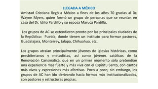 LLEGADA A MÉXICO 
AmistadCristianallegóaMéxicoafinesdelosaños70graciasalDr. WayneMyers,quienformóungrupodepersonasquesereuníanencasadelDr.IdilioPardilloysuesposaMarucaPardillo. 
LosgruposdeACseextendieronprontoporlasprincipalesciudadesdelaRepública:Puebla,dondetienenuninstitutoparaformarpastores, Guadalajara,Monterrey,Jalapa,Chihuahua,etc. 
Losgruposatraíanprincipalmentejóvenesdeiglesiashistóricas,comopresbiterianosymetodistas,asícomojóvenescatólicosdelaRenovaciónCarismática,queenunprimermomentosólopretendíanunaexperienciamásfuerteymásvivaconelEspírituSanto,concantosmásvivosyexpresionesmásafectivas.Pocoapoco,sinembargo,losgruposdeAChanidoderivandohaciaformasmásinstitucionalizadas, conpastoresyestructuraspropias.  
