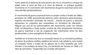 ComopartedeladoctrinadeestaterceraolaeraunencuentroochoquedepoderentreelreinodeDiosyelreinodeSatanás,suenfoqueayudabamuchísimoenelcrecimientodelmovimientodeguerraespiritualcomootraramadelNeopentecostalismo. 
Elmovimientodeguerraespiritualtomosupropiorumboafinalesde1980yprincipiosde1990,promoviendodoctrinasobredemoniosgeneracionales, espíritusterritorialescaminatasdeoración,oracióndeguerrayposesióndemoniacaencreyentesquenecesitabanunministeriodeliberación, Wagnereraunodelospatrocinadoresdelmovimiento,juntoconCharlesKraft,EdMurphieyyCindyJacobs,muchosdeellosempezandoministeriosdeguerraespiritualaraízdeaceptacióndelmovimientoentrelosNeopentecostalesyotrosevangélicosdeotrasclases. 
Tambiénenlaterceraolavinounrenovadointerésenunministerioproféticodedonesdeprofecía,profeta,palabrasdecienciaodesabiduría,estorecibióunempujónfuerteatravésdelasiglesiasdelaViñafundadasporJohnWimberolosprofetasdeKasasCity,ylabendicióndeTorontoen1990,yellibrodeJackDeere,"SorpendidoporelpoderdelEspíritu". 
