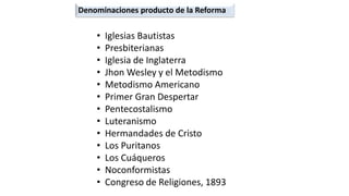 •Iglesias Bautistas 
•Presbiterianas 
•Iglesia de Inglaterra 
•JhonWesley y el Metodismo 
•Metodismo Americano 
•Primer Gran Despertar 
•Pentecostalismo 
•Luteranismo 
•Hermandades de Cristo 
•Los Puritanos 
•Los Cuáqueros 
•Noconformistas 
•Congreso de Religiones, 1893 
Denominaciones producto de la Reforma  