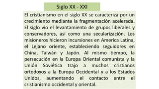 Siglo XX -XXI 
ElcristianismoenelsigloXXsecaracterizaporuncrecimientomediantelafragmentaciónacelerada. Elsiglovioellevantamientodegruposliberalesyconservadores,asícomounasecularización.LosmisioneroshicieronincursionesenAmericaLatina, elLejanooriente,estableciendoseguidoresenChina,TaiwányJapón.Almismotiempo,lapersecuciónenlaEuropaOrientalcomunistaylaUniónSoviéticatrajoamuchoscristianosortodoxosalaEuropaOccidentalyalosEstadosUnidos,aumentandoelcontactoentreelcristianismooccidentalyoriental.  
