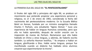 LAS TRES OLAS DEL SIGLO XX 
LAPRIMERAOLADELSIGLOXX:“ELPENTECOSTALISMO” 
AfinalesdelsigloXIXyprincipiosdelsigloXX,seproduceunmovimientoquepretendepropiciarunaexperienciapersonalyreligiosa,esel1deenerode1901,consideradalafechadelnacimientodelpentecostalismomoderno.EnlaEscuelaBíblicaBetelenKansas,fundadaporunministroevangelistallamadoCharlesF.Parham,unaestudiante"AgnesOzman"tuvounaexperienciadehablarenlenguasHumanasconocidas,peroqueellanohabíaaprendido,despuésderecibiroraciónconlaimposicióndemanosdeParham.ReclamaronqueellahabíahabladoenChinoyotraslenguas,yademás,dehaberloescritotambién.LaseñoritaHosmantestifico,"Yoempeceahablarenlenguas,glorificandoaDios.Hablevariaslenguas,porquefuemanifestadocuandoundialectofuehabladootrosalumnoscreyeronqueexperimentaronlomismo".  