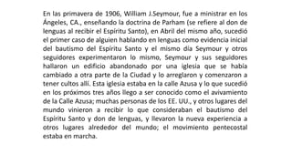 Enlasprimaverade1906,WilliamJ.Seymour,fueaministrarenlosÁngeles,CA.,enseñandoladoctrinadeParham(serefierealdondelenguasalrecibirelEspírituSanto),enAbrildelmismoaño,sucedióelprimercasodealguienhablandoenlenguascomoevidenciainicialdelbautismodelEspírituSantoyelmismodíaSeymouryotrosseguidoresexperimentaronlomismo,SeymourysusseguidoreshallaronunedificioabandonadoporunaiglesiaquesehabíacambiadoaotrapartedelaCiudadyloarreglaronycomenzaronatenercultosallí.EstaiglesiaestabaenlacalleAzusayloquesucedióenlospróximostresañosllegoaserconocidocomoelavivamientodelaCalleAzusa;muchaspersonasdelosEE.UU.,yotroslugaresdelmundovinieronarecibirloqueconsiderabanelbautismodelEspírituSantoydondelenguas,yllevaronlanuevaexperienciaaotroslugaresalrededordelmundo;elmovimientopentecostalestabaenmarcha.  