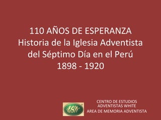 110 AÑOS DE ESPERANZA
Historia de la Iglesia Adventista
  del Séptimo Día en el Perú
          1898 - 1920


                      CENTRO DE ESTUDIOS
                       ADVENTISTAS WHITE
                  AREA DE MEMORIA ADVENTISTA
 