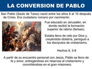 LA CONVERSION DE PABLO
San Pablo (Saulo de Tarso) nació entre los años 6 al 10 después
de Cristo. Era ciudadano romano por...