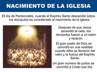 NACIMIENTO DE LA IGLESIA
El día de Pentecostés, cuando el Espíritu Santo descendió sobre
los discípulos es considerado el ...