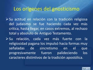Los orígenes del gnosticismo
Su actitud en relación con la tradición religiosa
del judaísmo se fue haciendo cada vez más
crítica, hasta llegar, en casos extremos, al rechazo
total y absoluto de Antiguo Testamento.
Su relación, cada vez más fuerte con la
religiosidad pagana los impulsó hacia formas muy
señaladas de sincretismo en el que
progresivamente fueron palideciendo los
caracteres distintivos de la tradición apostólica.
 