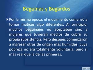 Beguinas y Begardos
Por la misma época, el movimiento comenzó a
tomar matices algo diferentes. Al principio,
muchos beguinajes no aceptaban sino a
mujeres que tuvieran medios de cubrir su
propia subsistencia. Pero después comenzaron
a ingresar otras de origen más humildes, cuya
pobreza no era totalmente voluntaria, pero sí
más real que la de las primeras.
 
