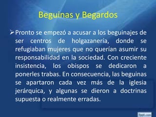 Beguinas y Begardos
Pronto se empezó a acusar a los beguinajes de
ser centros de holgazanería, donde se
refugiaban mujeres que no querían asumir su
responsabilidad en la sociedad. Con creciente
insistencia, los obispos se dedicaron a
ponerles trabas. En consecuencia, las beguinas
se apartaron cada vez más de la iglesia
jerárquica, y algunas se dieron a doctrinas
supuesta o realmente erradas.
 