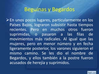 Beguinas y Begardos
En unos pocos lugares, particularmente en los
Países Bajos, lograron subsistir hasta tiempos
recientes. Pero en muchos otros fueron
suprimidas, o pasaron a las filas de
movimientos más radicales. Al igual que las
mujeres, pero en menor número y en fecha
ligeramente posterior, los varones siguieron el
mismo camino. Se les dio el nombre de
Begardos, y ellos también a la postre fueron
acusados de herejía y suprimidos.
 
